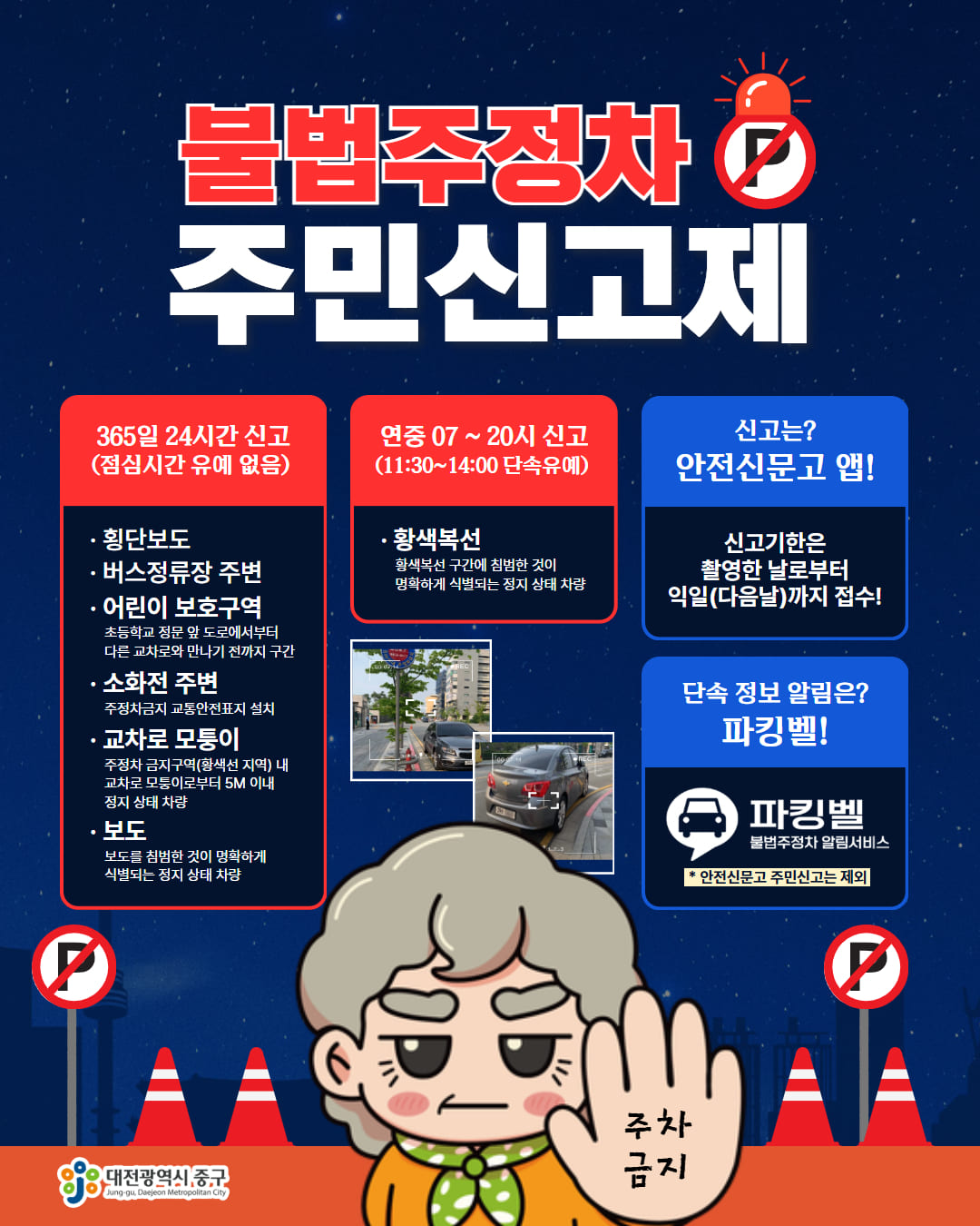불법주정차 주민신고제 365일 24시간 신고 (점심시간 유예 없음) 횡단보도 •버스정류장 주변 ·어린이 보호구역 초등학교 정문 앞 도로에서부터 다른 교차로와 만나기 전까지 구간 •소화전 주변 주정차금지 교통안전표지 설치교차로 모퉁이 주정차 금지구역(황색선 지역) 내 교차로 모퉁이로부터 5M 이내 정지 상태 차량 보도 보도를 침범한 것이 명확하게 식별되는 정지 상태 차량 연중 07~20시 신고 (11:30~14:00 단속유예)  황색복선 황색복선 구간에 침범한 것이 명확하게 식별되는 정지 상태 차량신고는? 안전신문고 앱! 신고기한은 촬영한 날로부터 익일(다음날)까지 접수! 단속 정보 알림은? 파킹벨! 파킹벨 불법주정차 알림서비스 * 안전신문고 주민신고는 제외 대전광역시 중구