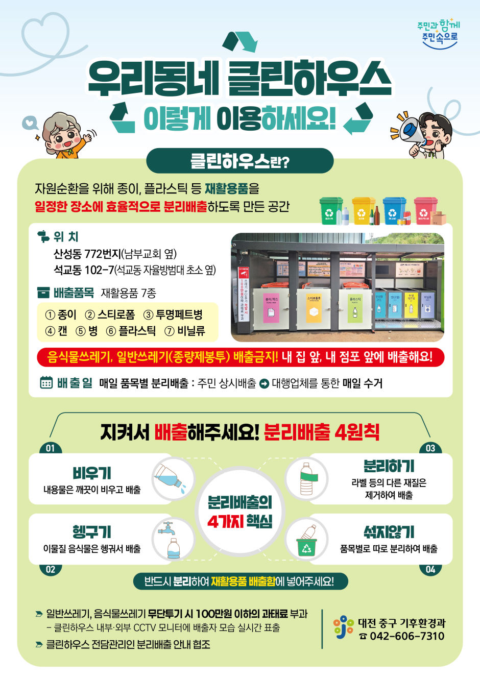 우리동네 클린하우스 이렇게 이용하게요! 클린하우스란? 자원순환을 위해 종이, 플라스틱 등 재활용품을 일정한 장소에 효율적으로 분리배출하도록 만든 공간. 위치 : 산성동 772번지(남부교회 옆), 석교동 102-7(석교동 자율방법대 초소 옆). 배출품목 : 재활용품 7종(종이, 스티로폼, 투명페트병, 캔, 병, 플라스틱, 비닐류) 음식물쓰레기, 일반쓰레기(종량제봉투 배출금지!) 내 집 앞, 내 점포 앞에 배출해요! 배출일 : 매일 품목별 분리배출 : 주민 상시배출. 대행업체를 통한 수거. 지켜서 배출해주세요! 분리배출 4원칙. 분리배출의 4가지 핵심. 1. 비우기 : 내용은 깨끗이 비우고 배출. 2. 헹구기 : 이물질은 헹궈서 배출. 3. 분리하기 : 라벨 등의 다른 재질은 제거하여 배출. 4. 섞지않기 : 품목별로 따로 분리하여 배출. 반드시 분리하여 재활용품 배출함에 넣어주세요! 일반쓰레기, 음식물쓰레기 무단투기 시 100만원 이하의 과태료 부과. 클린하우스 내부·외부 CCTV 모니터에 배출자 모습 실시간 표출. 클린하우스 전담관리인 분리배출 안내 협조. 대전 중구 기후환경과 : 042-606-7310