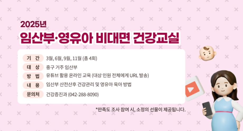 2025년 임산부·영유아 비대면 건강교실
기간: 3월, 6월, 9월, 11월 (총 4회)
대상: 중구 거주 임산부
방법: 유튜브 활용 온라인 교육 (대상 인원 전체에게 URL 발송)
내용: 임산부 산전산후 건강관리 및 영유아 육아 방법
문 의 처: 건강증진과 (042-288-8090)
*만족도 조사 참여 시, 소정의 선물이 제공됩니다.