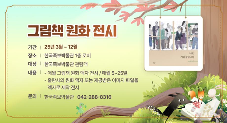 그림책 원화 전시
기간 : 25. 3월 ~ 12월
장소 : 한국족보박물관 1층 로비
대상 : 한국족보박물관 관람객
내용
     - 매월 그림책 원화 액자 전시 / 매월 5~25일
     - 출판사의 원화 액자 또는 제공받은 이미지 파일을 액자로 
       제작 전시
문의: 한국족보박물관(042-288-8316)