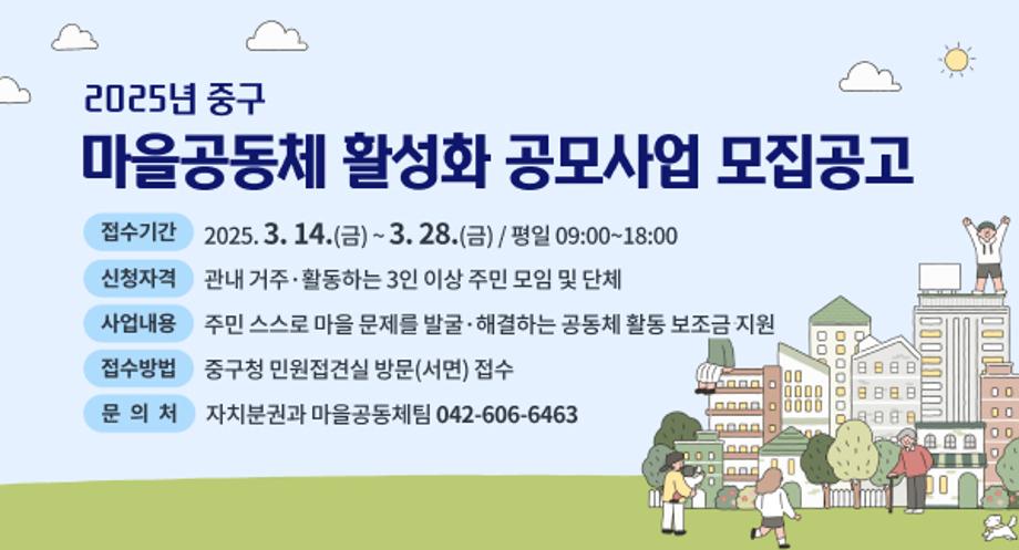 「2025년 중구 마을공동체 활성화 공모사업」 모집공고

  ㅇ (접수기간) 2025. 3. 14.(금) ~ 3. 28.(금) / 평일 09:00~18:00
  ㅇ (신청자격) 관내 거주·활동하는 3인 이상 주민 모임 및 단체
  ㅇ (사업내용) 주민 스스로 마을 문제를 발굴·해결하는 공동체 활동 보조금 지원
  ㅇ (접수방법) 중구청 민원접견실 방문(서면) 접수
  ㅇ (문 의 처) 자치분권과 마을공동체팀 ☎042-606-6463
