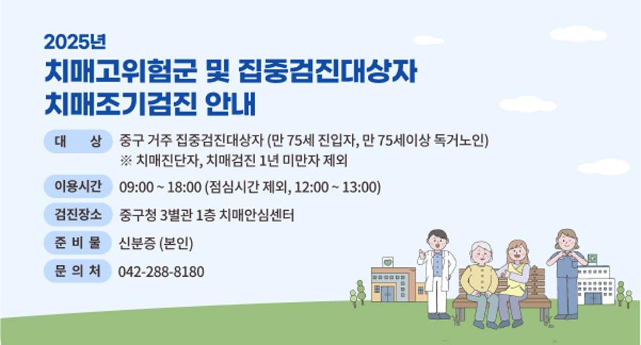 2025년 치매고위험군 및 집중검진대상자 치매조기검진 안내
 대    상: 중구 거주 집중검진대상자(만 75세 진입자, 만 75세이상 독거노인)
          ※ 치매진단자, 치매검진 1년 미만자 제외
 이용시간: 09:00 ~ 18:00 (점심시간 제외, 12:00 ~ 13:00)
 검진장소: 중구청 3별관 1층 치매안심센터
 준비물: 신분증 (본인)
 문 의 처: (042) 288-8180