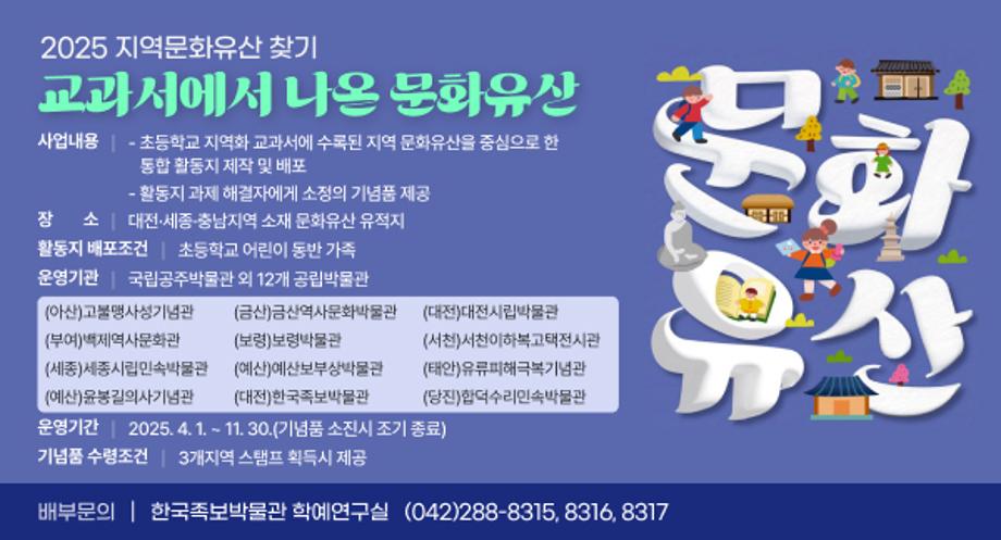 ㅇ (사 업 명) 2025 지역문화유산 찾기 교과서에서 나온 문화유산
ㅇ (사업내용) 
  - 초등학교 지역화 교과서에 수록된 지역 문화유산을 중심으로 한 
    통합 활동지 제작 및 배포 
  - 활동지 과제 해결자에게 소정의 기념품 제공
ㅇ (장    소) 대전·세종·충남지역 소재 문화유산 유적지
ㅇ (활동지 배포조건) 초등학교 어린이 동반 가족
ㅇ (운영기관) 국립공주박물관 외 12개 공립박물관
   
(아산)고불맹사성기념관
(금산)금산역사문화박물관
(대전)대전시립박물관
(부여)백제역사문화관
(보령)보령박물관
(서천)서천이하복고택전시관
(세종)세종시립민속박물관
(예산)예산보부상박물관
(태안)유류피해극복기념관
(예산)윤봉길의사기념관
(대전)한국족보박물관
(당진)합덕수리민속박물관
 
ㅇ (운영기간) 2025. 4. 1. ~ 11. 30.(기념품 소진시 조기 종료)
ㅇ (기념품 수령 조건) 3개지역 스탬프 획득시 제공
ㅇ (배부문의) 한국족보박물관 학예연구실 / (042)288-8315, 8316, 8317