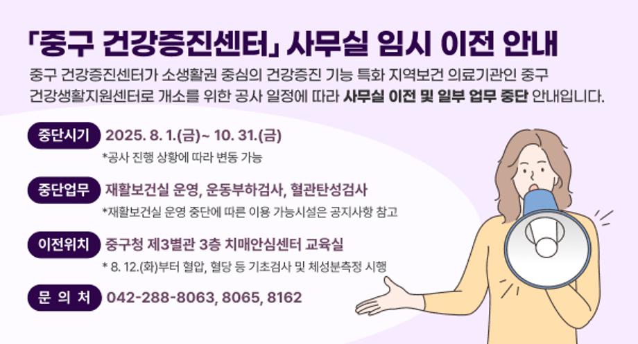 「중구 건강증진센터」 사무실 임시 이전 안내
중구 건강증진센터가 소생활권 중심의 건강증진 기능 특화 지역보건
의료기관인 중구 건강생활지원센터로 개소를 위한 공사 일정에
따라 사무실 이전 및 일부 업무 중단 안내입니다.

 중단시기 2025. 8. 1.(금)~ 10. 31.(금)
 *공사 진행 상황에 따라 변동 가능
 중단업무 재활보건실 운영, 운동부하검사, 혈관탄성검사
 *재활보건실 운영 중단에 따른 이용 가능시설은 공지사항 참고
 이전위치 중구청 제3별관 3층 치매안심센터 교육실
 * 8. 12.(화)부터 혈압, 혈당 등 기초검사 및 체성분측정 시행

 문의처: 042-288-8063, 8065, 8162