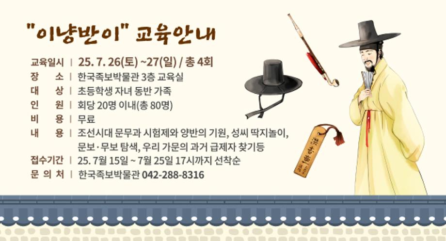 이냥반이 교육일정
ㅇ (교육일시) 25. 7. 26(토) ~27(일) / 총 4회
 ㅇ (장    소) 한국족보박물관 3층 교육실
 ㅇ (대    상) 초등학생 자녀 동반 가족
 ㅇ (인    원) 회당 20명 이내(총 80명)
 ㅇ (비    용) 무료
 ㅇ (내    용) 조선시대 문무과 시험제와 양반의 기원, 성씨 딱지놀이, 
              문보·무보 탐색, 우리 가문의 과거 급제자 찾기등
 ㅇ (접수기간) 25. 7월 15일 ~ 7월 25일 17시까지 선착순
 ㅇ 문의처 : 한국족보박물관(042-288-8316)