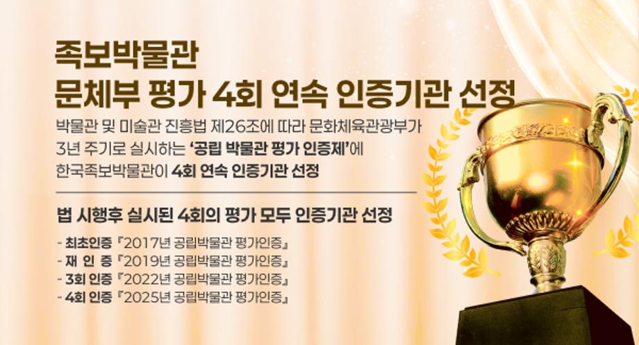 족보박물관 문체부 평가 4회 연속 인증기관 선정
박물관 및 미술관 진흥법 제26조에 따라 문화체육관광부가 3년 주기로 실시하는 공립 박물관 평가 인증제에 한국족보박물관이 4회 연속 인증기관 선정
법 시행후 실시된 4회의 평가 모두 인증기관 선정
 - 최초인증 / 2017년 공립박물관 평가인증
- 재 인 증 / 2019년 공립박물관 평가인증
- 3회 인증 / 2022년 공립박물관 평가인증
- 4회 인증 / 2025년 공립박물관 평가인증