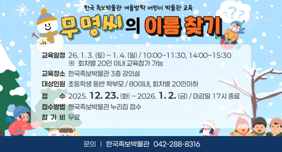 무명씨의 이름 찾기
 ㅇ (교육일정) 26. 1. 3(토) ~ 1. 4(일) / 10:00~11:30, 14:00~15:30
    ※  회차별 20인 이내 교육참가 가능
 ㅇ (교육장소) 한국족보박물관 3층 강의실
 ㅇ (대상인원) 초등학생 동반 학부모/ 80이내, 회차별 20인이하
 ㅇ (접    수) 2025. 12. 23(화) ~ 2026. 1. 2(금) / 마감일 17시 종료
 ㅇ (접수방법) 한국족보박물관 누리집 접수
 ㅇ (참 가 비) 무료
 ㅇ 문의처 : 한국족보박물관(042-288-8316)
