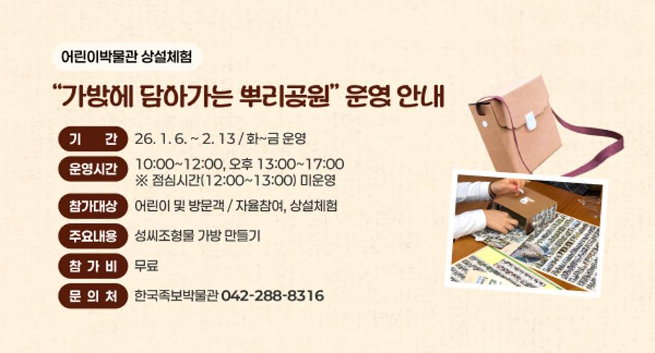 어린이박물관 상설체험 가방에 담아가는 뿌리공원 운영
기간 : 26. 1. 6 ~ 2. 13 / 화~금 운영
운영시간 : 오전 10:00~12:00, 오후 13:00~17:00
※ 점심시간(12:00~13:00) 미운영
참가대상 : 어린이 및 방문객 / 자율참여, 상설체험
주요내용 : 성씨조형물 가방 만들기
참가비 : 무료
문의처 : 한국족보박물관(042-288-8316)