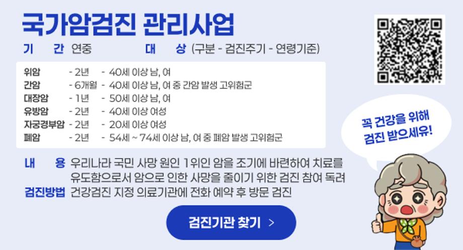 국가암검진 관리사업
기기간간   연중                     대대상상  (구분 - 검진주기 - 연령기준)
위암              - 2년      -  40세 이상 남, 여 간암              - 6개월  -  40세 이상 남, 여 중 간암 발생 고위험군
대장암          - 1년      -  50세 이상 남, 여 유방암          - 2년      -  40세 이상 여성
자궁경부암  - 2년      -  20세 이상 여성
폐암              - 2년      -  54세 ~ 74세 이상 남, 여 중 폐암 발생 고위험군
내내용용  우리나라 국민 사망 원인 1위인 암을 조기에 바련하여 치료를
                  유도함으로서 암으로 인한 사망을 줄이기 위한 검진 참여 독려
검진방법  건강검진 지정 의료기관에 전화 예약 후 방문 검진
검진기관 찾기