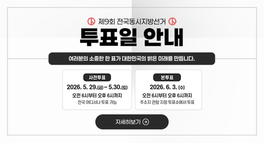 제9회 전국동시지방선거
투표일 안내

여러분의 소중한 한 표가 대한민국의 밝은 미래를 만듭니다.

사전투표
2026. 5. 29.(금) ~ 5.30.(토)
오전 6시부터 오후 6시까지
전국 어디서나 투표 가능

본투표
2026. 6. 3.(수)
오전 6시부터 오후 6시까지
주소지 관할 지정 투표소에서 투표

자세히보기 ➔
