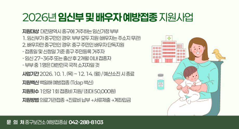 2026년 임신부 및 배우자 예방접종 지원사업
지원대상  대전광역시 중구에 거주하는 임신가정 부부
1. 임신부가 중구민인 경우: 부부 모두 지원 (배우자는 주소지 무관)
2. 배우자만 중구민인 경우: 중구 주민인 배우자 단독지원
- 접종일 및 신청일 기준 중구 주민등록 거주자
- 임신 27~36주 또는 출산 후 2개월 이내 접종자
- 부부 중 1명은 대한민국 국적 소지자일 것
사업기간 2026. 10. 1. (목) ~ 12. 14. (월) / 예산소진 시 종료
지원백신 백일해 예방접종 (Tdap 백신)
지원횟수 1인당 1회 접종비 지원/ (최대 50,000원)
지원방법 의료기관접종 →진료비 납부 →서류제출 →계좌입금
문   의   처 중구보건소 예방접종실  042-288-8103