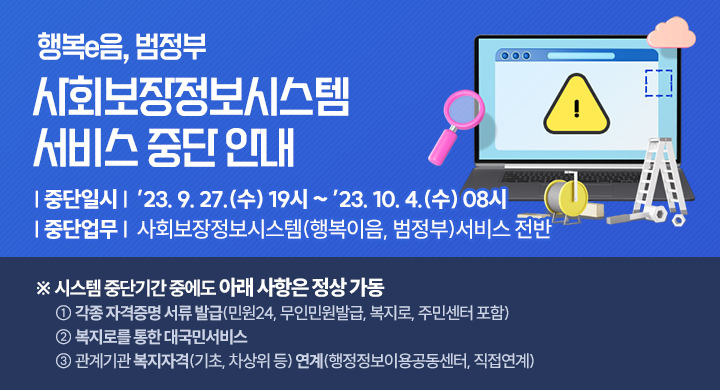 행복e음, 범정부
사회보장정보시스템
서비스 중단 안내
중단일시: ’23. 9. 27.(수) 19시 ~ ’23. 10. 4.(수) 08시
중단업무: 사회보장정보시스템(행복이음, 범정부)서비스 전반
※ 시스템 중단기간 중에도 아래 사항은 정상 가동
  ① 각종 자격증명 서류 발급(민원24, 무인민원발급, 복지로, 주민센터 포함)
  ② 복지로를 통한 대국민서비스
  ③ 관계기관 복지자격(기초, 차상위 등) 연계(행정정보공동이용센터, 직접연