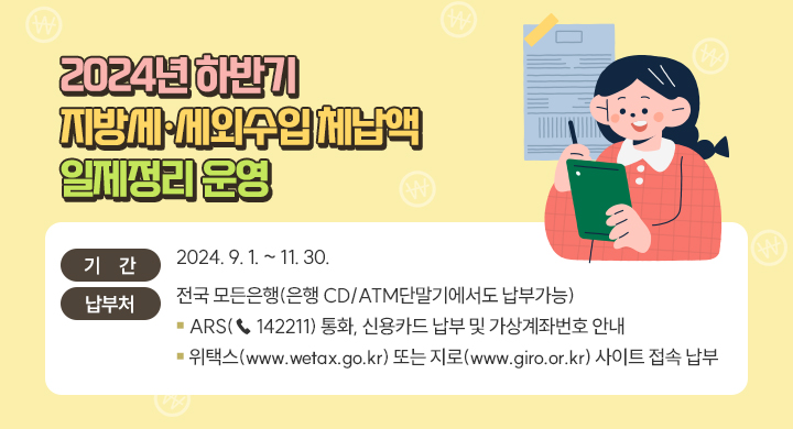 2024년 하반기 지방세·세외수입 체납액 일제정리 운영
기간 : 2024. 9. 1. ~ 11. 30.
납부처 : 전국 모든은행(은행 CD/ATM단말기에서도 납부가능)
           ▪ARS(☎ 142211) 통화, 신용카드 납부 및 가상계좌번호 안내 
           ▪위택스(www.wetax.go.kr) 또는 지로(www.giro.or.kr) 사이트 접속 납부