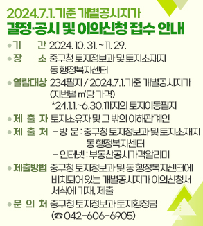 2024.7.1.기준 개별공시지가 결정·공시 및 이의신청 접수 안내
□ 기 　 간: 2024. 10. 31. ~ 11. 29.
□ 장 　 소: 중구청 토지정보과 및 토지소재지 동 행정복지센터
□ 열람대상: 234필지 / 2024.7.1.기준 개별공시지가(지번별 ㎡당 가격)
             *24.1.1.~6.30.까지의 토지이동필지
□ 제 출 자: 토지소유자 및 그 밖의 이해관계인
□ 제 출 처
   - 방  문: 중구청 토지정보과 및 토지소재지 동 행정복지센터
   - 인터넷: 부동산공시가격알리미
□ 제출방법: 중구청 토지정보과 및 동 행정복지센터에 비치되어 있는
             개별공시지가 이의신청서 서식에 기재, 제출
□ 문 의 처: 중구청 토지정보과 토지행정팀(☎ 042-606-6905)