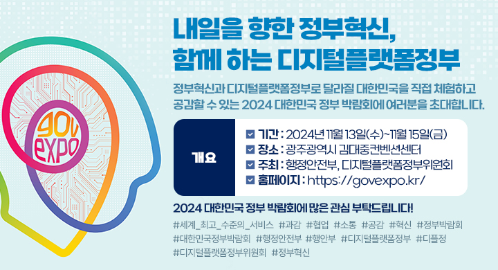 내일을 향한 정부혁신, 함께 하는 디지털플랫폼정부
정부혁신과 디지털플랫폼정부로 달라질 대한민국을 직접 체험하고 공감할 수 있는 2024 대한민국 정부 박람회에 여러분을 초대합니다.
개요
기간 : 2024년 11월 13일(수)~11월 15일(금)
장소 : 광주광역시 김대중컨벤션센터
주최 : 행정안전부, 디지털플랫폼정부위원회
 홈페이지 : https://govexpo.kr/
2024 대한민국 정부 박람회에 많은 관심 부탁드립니다
#세계_최고_수준의_서비스 #과감 #협업 #소통 #공감 #혁신 #정부박람회 #대한민국정부박람회 #행정안전부 #행안부 #디지털플랫폼정부 #디플정 #디지털플랫폼정부위원회 #정부혁신