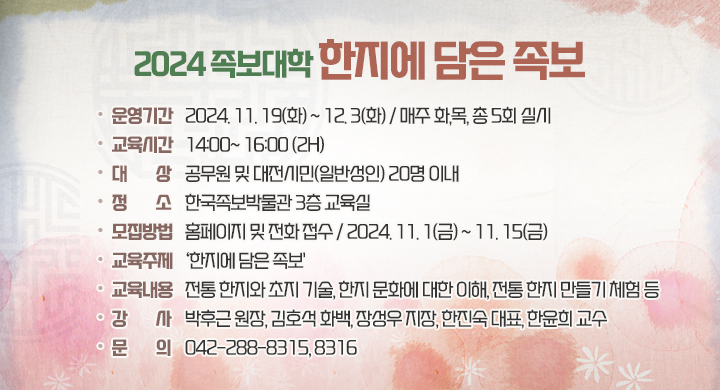 2024 족보대학 한지에 담은 족보
운영기간 2024. 11. 19(화) ~ 12.3(화) / 매주 화,목, 총 5회 실시
•교육시간 14:00~16:00(H)
・대 상 공무원 및 대전시민(일반인) 20명 이내
정 소 한국족보박물관 3층 교육실
•모집방법 홈페이지 및 전화접수/2024. 11. 1(금)~11. 15(금)
•교육주제 '한지에 담은 족보'
교육내용 전통한지와 초지 기술, 한지문화에 대한 이해, 전통한지 만들기 체험 등
 박후근 원장, 김호석 화백, 장성우 지장, 한진숙 대표, 한윤희 교수
•문 의 042-288-8315,8316