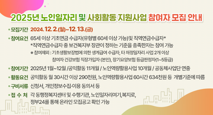 2025년 노인일자리 및 사회활동 지원사업 참여자 모집 안내
 ◯ 모집기간: 2024. 12. 2.(월)~12. 13.(금) 
 ◯ 참여요건: 65세 이상 기초연금 수급자(유형별 60세 이상 가능)및 직역연금수급자*
   *직역연금수급자 중 보건복지부 장관이 정하는 기준을 충족한자는 참여 가능
   ※ 참여제외: 기초생활보장법에 의한 생계급여 수급자, 타 재정일자리 사업 2개 이상 참여자 건강보험 직장가입자 (본인), 장기요양보험 등급판정자(1~5등급)
 ◯ 참여기간: 2025년 1월~12월 /공익활동 11개월 / 노인역량활용사업 10개월 / 공동체사업단 연중
 ◯ 활동요건: 공익활동 월 30시간 이상 290천원, 노인역량활용사업 60시간 634천원 등  개별기준에 따름
 ◯ 구비서류: 신청서, 개인정보수집․이용 동의서 등
 ◯ 접 수 처: 각 동행정복지센터 및 수행기관, 노인일자리여기,복지로,정부24를 통해 온라인 모집공고 확인 가능