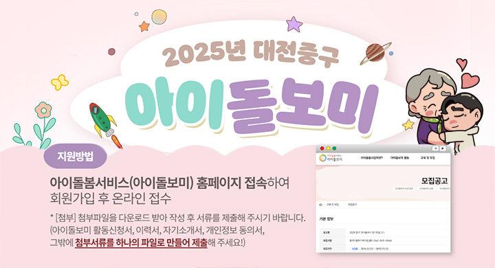 2025년 대전 중구 아이돌보미
지원방법 아이돌봄서비스(아이돌보미) 홈페이지 접속하여
회원가입 후 온라인 접수
* [첨부] 첨부파일을 다운로드 받아 작성 후 서류를 제출해 주시기 바랍니다.
(아이돌보미 활동신청서, 이력서, 자기소개서, 개인정보 동의서,
그밖에 첨부서류를 하나의 파일로 만들어 제출해 주세요!)