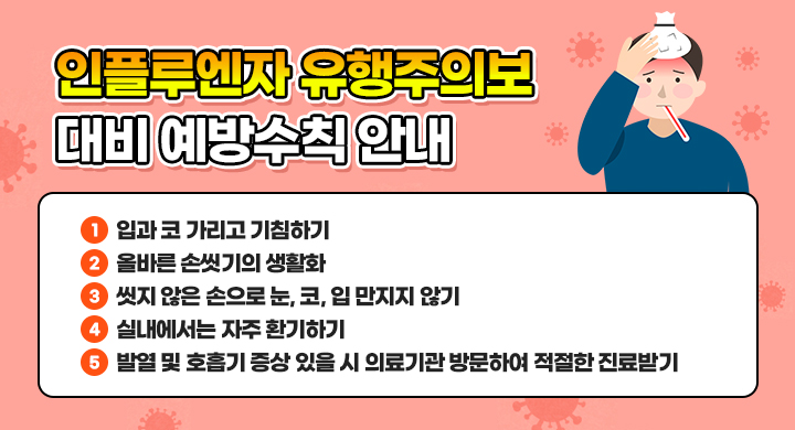 인플루엔자 유행주의보 대비 예방수칙 안내
1. 입과 코 가리고 기침하기
2. 올바른 손씻기의 생활화
3. 씻지 않은 손으로 눈, 코, 입 만지지 않기
4. 실내에서는 자주 환기하기
5. 발열 및 호흡기 증상 있을 시 의료기관 방문하여 적절한 진료받기