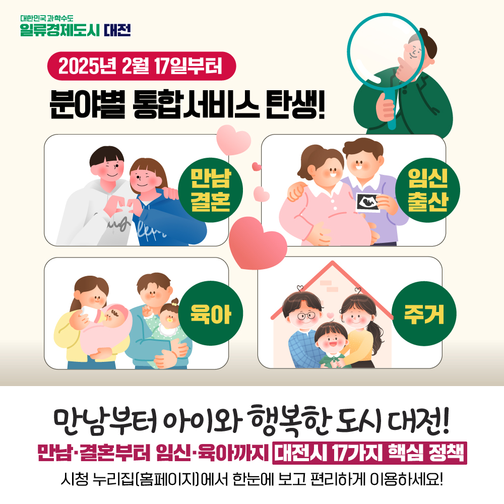 대한민국과학수도 일류경제도시 대전
2025년 2월 17일부터 분야별 통합서비스 탄생!
만남결혼, 임신출산, 육아, 주거
만남부터 아이와 행복한 도시 대전!
만남,결혼부터 임신,육아까지 대전시 17가지 핵심 정책
시청 누리집(홈페이지)에서 한눈에 보고 편리하게 이용하세요!