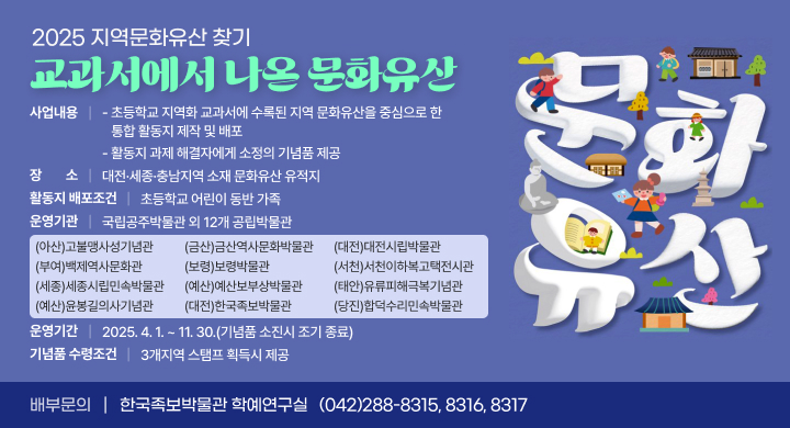 ㅇ (사 업 명) 2025 지역문화유산 찾기 교과서에서 나온 문화유산
ㅇ (사업내용) 
  - 초등학교 지역화 교과서에 수록된 지역 문화유산을 중심으로 한 
    통합 활동지 제작 및 배포 
  - 활동지 과제 해결자에게 소정의 기념품 제공
ㅇ (장    소) 대전·세종·충남지역 소재 문화유산 유적지
ㅇ (활동지 배포조건) 초등학교 어린이 동반 가족
ㅇ (운영기관) 국립공주박물관 외 12개 공립박물관
   
(아산)고불맹사성기념관
(금산)금산역사문화박물관
(대전)대전시립박물관
(부여)백제역사문화관
(보령)보령박물관
(서천)서천이하복고택전시관
(세종)세종시립민속박물관
(예산)예산보부상박물관
(태안)유류피해극복기념관
(예산)윤봉길의사기념관
(대전)한국족보박물관
(당진)합덕수리민속박물관
 
ㅇ (운영기간) 2025. 4. 1. ~ 11. 30.(기념품 소진시 조기 종료)
ㅇ (기념품 수령 조건) 3개지역 스탬프 획득시 제공
ㅇ (배부문의) 한국족보박물관 학예연구실 / (042)288-8315, 8316, 8317