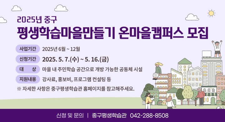 2025년 평생학습마을만들기 온마을캠퍼스 모집
사업기간: 2025년 6월 ~ 12월
신청기간: 2025. 5. 7.(수) ~ 5. 16.(금)
대상: 마을 내 주민학습 공간으로 개방 가능한 공동체 시설
지원내용: 강사료, 홍보비, 프로그램 컨설팅 등
신청 및 문의: 중구평생학습관(042-288-8508) 
자세한 사항은 중구평생학습관 홈페이지를 참고해주세요.