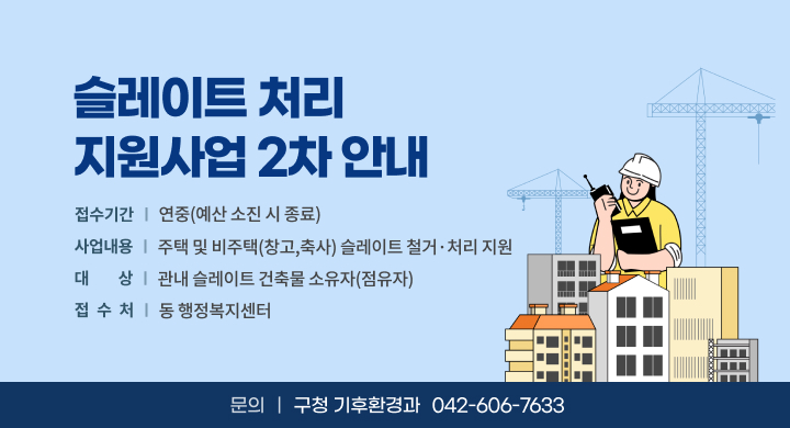사 업 명: 슬레이트 처리 지원사업
접수기간: 연중(예산 소진 시 종료)
사업내용: 주택 및 비주택(창고,축사) 슬레이트 철거·처리 지원
대    상: 관내 슬레이트 건축물 소유자(점유자)
문 의 처: 구청 기후환경과 (042-606-7633)
접 수 처: 동 행정복지센터