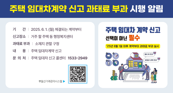 주택 임대차계약 신고 과태료 부과 시행 알림
기 　    간 : 2025. 6. 1.(월) 체결되는 계약부터 
신 고 장 소 : 거주 할 주택 동 행정복지센터
과태료 부과 : 소재지 관할 구청
내       용 : 주택 임대차계약 신고
문  의  처  : 주택 임대차 신고 콜센터 ☎ 1533-2949
주택 임대차 계약 신고 선택이 아닌 필수
'25년 6월 1일 이후 계약부터 과태료 부과 실시'
부동산거래시스템 : https://rtms.molit.go.kr/index.jsp