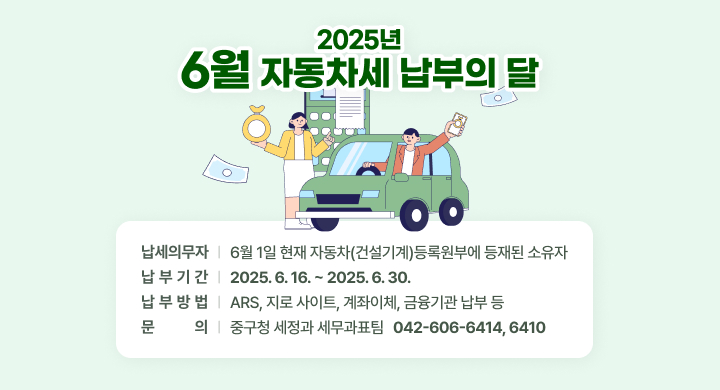 2025년 6월 자동차세 납부의 달
(납세의무자) 6월 1일 현재 자동차(건설기계)등록원부에 등재된 소유자
(납 부 기 간) 2025. 6. 16. ~ 2025. 6. 30.
(납 부 방 법) ARS, 지로 사이트, 계좌이체, 금융기관 납부 등  
(문의) 중구청 세정과 세무과표팀 ☎ 042-606-6414, 6410
