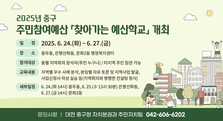 2025년 중구 주민참여예산 「찾아가는 예산학교」 개최
 일    정: 2025. 6. 24.(화) ~ 6. 27.(금)
 장    소: 용두동, 은행선화동, 문화2동 행정복지센터
 참석대상: 동별 지역회의 참석자(주민 누구나) / 타지역 주민 참관 가능
 교육내용: 지역별 우수 사례 분석, 분임별 자유 토론 및 지역사업 발굴, 사업신청서 작성 실습 등(지역회의와 병행한 컨설팅 형식)
 세부일정: 6. 24.(화 14시) 용두동, 6. 25.(수 13시 30분) 은행선화동, 6. 27.(금 14시) 문화2동
 문의사항: 대전 중구청 자치분권과 주민자치팀(042-606-6202)