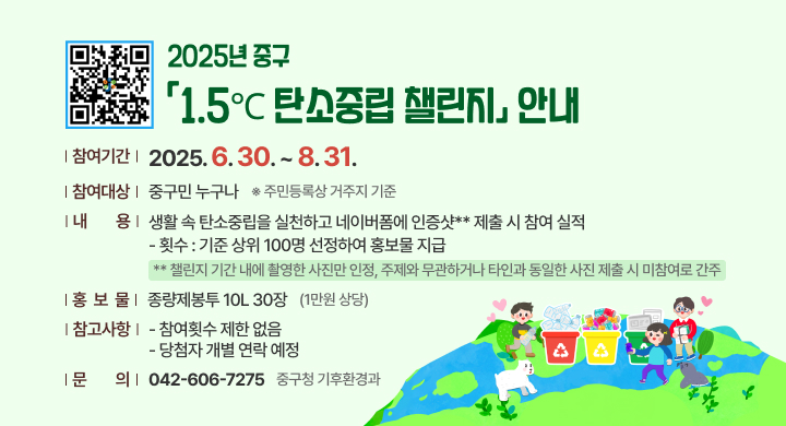 2025년 중구 「1.5℃ 탄소중립 챌린지」 안내
□ 2025년 중구「1.5℃ 탄소중립 챌린지」사업 개요
 ㅇ (참여기간) 2025. 6. 30. ~ 8. 31.
 ㅇ (참여대상) 중구민 누구나 ※ 주민등록상 거주지 기준
 ㅇ (내    용) 생활 속 탄소중립을 실천하고 네이버폼*에 인증샷** 제출 시 참여 실적                 
(횟수) 기준 상위 100명 선정하여 홍보물 지급
* 네이버폼 QR코드: 
 ** 챌린지 기간 내에 촬영한 사진만 인정, 주제와 무관하거나 타인과 동일한 사진 제출 시 미참여로 간주
 ㅇ (홍 보 물) 종량제봉투 10L 30장(1만원 상당)
 ㅇ (참고사항)
    - 참여횟수 제한 없음
    - 당첨자 개별 연락 예정
 ㅇ 문    의: 중구청 기후환경과(☎ 042-606-7275)