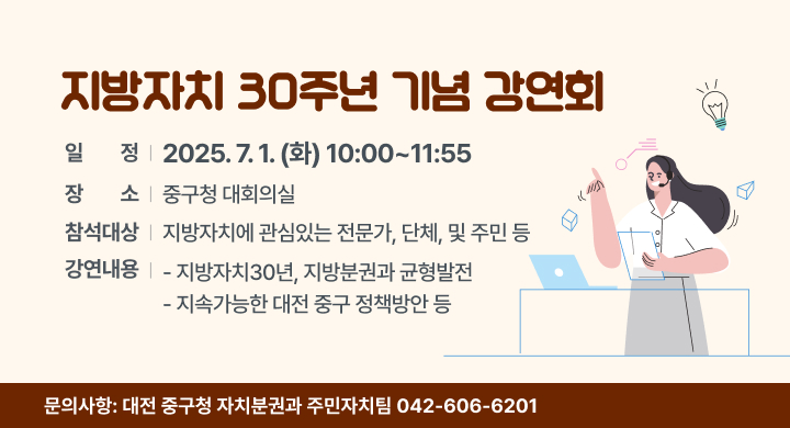 지방자치 30주년 기념 강연회
 일    정: 2025. 7. 1.(화) 10:00~11:55
 장    소: 중구청 대회의실
 참석대상: 지방자치에 관심있는 전문가, 단체, 및 주민 등
 강연내용
  - 지방자치30년, 지방분권과 균형발전
  - 지속가능한 대전 중구 정책방안 등
 문의사항: 대전 중구청 자치분권과 주민자치팀(042-606-6201)