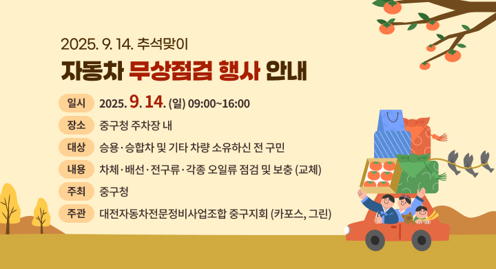 2025. 9. 14. 추석맞이
자동차 무상점검 행사 안내

일시
2025.9.14. (일) 09:00~16:00

장소
중구청 주차장 내

대상
승용 · 승합차 및 기타 차량 소유하신 전 구민

내용
차체·배선 ·전구류·각종 오일류 점검 및 보충 (교체)

주최
중구청

주관
대전자동차전문정비사업조합 중구지회 (카포스, 그린)