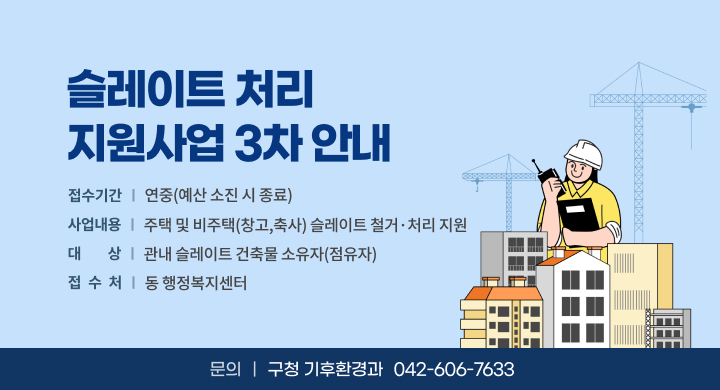 슬레이트 처리
지원사업 3차 안내

접수기간 | 연중(예산 소진 시 종료)
사업내용 | 주택 및 비주택(창고,축사) 슬레이트 철거 · 처리 지원
대 상 | 관내 슬레이트 건축물 소유자(점유자)
접 수 처 | 동행정복지센터

문의 | 구청 기후환경과 042-606-7633