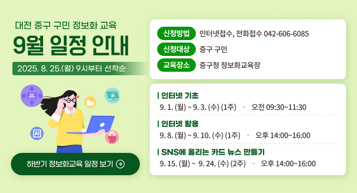 대전 중구 구민 정보화 교육
9월 일정 안내

신청방법
인터넷접수, 전화접수 042-606-6085

신청대상
중구 구민

2025.8. 25.(월) 9시부터 선착순

교육장소
중구청 정보화 교육장

인터넷 기초
9.1. (월) ~9.3. (수) (1주) · 오전 09:30~11:30
인터넷 활용
9.8. (월) ~9.10. (수) (1주) · 오후 14:00~16:00
SNS에 올리는 카드 뉴스 만들기

하반기 정보화교육 일정 보기
9. 15. (월)~ 9. 24. (수) (2주) · 오후 14:00~16:00
