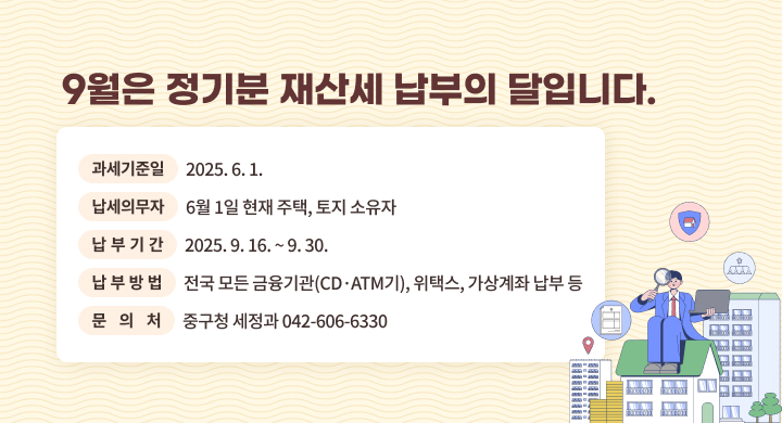 ◇ 과세기준일: 2025. 6. 1.
◇ 납세의무자: 6월 1일 현재 주택, 토지 소유자
  ◇ 납부기간: 2025. 9. 16. ~ 9. 30.
  ◇ 납부방법: 전국 모든 금융기관(CD·ATM기), 위택스, 가상계좌 납부 등
  ◇ 문  의  처: 중구청 세정과 ☎ 042-606-6330