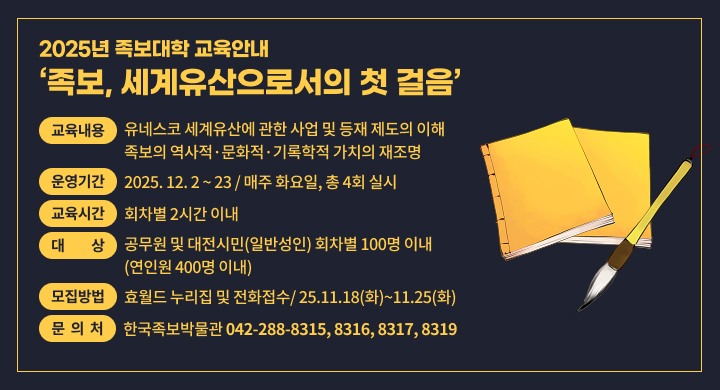 족보, 세계유산으로서의 첫 걸음
교육내용: 유네스코 세계유산에 관한 사업 및 등재 제도의 이해, 족보의 역사적·문화적·기록학적 가치의 재조명
운영기간: 2025. 12. 2 ~ 23 / 매주 화요일, 총 4회 실시
교육시간: 회차별 2시간 이내
대    상: 공무원 및 대전시민(일반성인) 회차별 100명 이내(연인원 400명 이내)
장    소: 대전 중구청 대회의실 및 효문화마을 소강당
모집방법: 효월드 누리집 및 전화접수/ 25.11.18(화)~11.25(화)
문의처 : 한국족보박물관(042-288-8315, 8316, 8317, 8319)