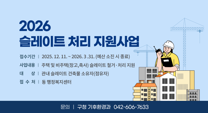 2026 슬레이트 처리 지원사업
 접수기간: 2025. 12. 11. ~ 2026. 3 .31. (예산 소진 시 종료)
 사업내용: 주택 및 비주택(창고,축사) 슬레이트 철거·처리 지원
 대    상: 관내 슬레이트 건축물 소유자(점유자)
 문 의 처: 구청 기후환경과 (042-606-7633)
 접 수 처: 동 행정복지센터