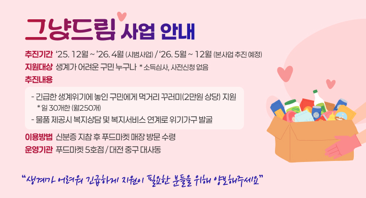 그냥드림 사업 안내
추진기간 : ‘25.12월~’26.4월(시범사업) / ‘26.5월~12월(본사업 추진 예정)
지원대상 : 생계가 어려운 구민 누구나  * 소득심사, 사전신청 없음
추진내용 : 
- 긴급한 생계위기에 놓인 구민에게 먹거리 꾸러미(2만원 상당) 지원 / 일 30개한(월250개) 
- 물품 제공시 복지상담 및 복지서비스 연계로 위기가구 발굴
이용방법 : 신분증 지참 후 푸드마켓 매장 방문 수령 
운영기관 : 푸드마켓 5호점 / 대전 중구 대사동
생계가 어려워 긴급하게 지원이 필요한 분들을 위해 양보해주세요