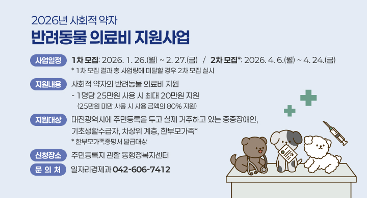 2026년 사회적 약자 반려동물 의료비 지원사업
 사업일정: 1차 모집: 2026. 1. 26.(월) ~ 2. 27.(금)
          2차 모집*: 2026. 4. 6.(월) ~ 4. 24.(금)
            * 1차 모집 결과 총 사업량에 미달할 경우 2차 모집 실시
 지원내용: 사회적 약자의 반려동물 의료비 지원
          - 1명당 25만원 사용 시 최대 20만원 지원(25만원 미만 사용 시 사용              금액의 80% 지원)
 지원대상: 대전광역시에 주민등록을 두고 실제 거주하고 있는 중증장애인, 기초             생활수급자, 차상위 계층, 한부모가족*
            * 한부모가족증명서 발급대상
 신청장소: 주민등록지 관할 동행정복지센터
 문 의 처: 일자리경제과 (042-606-7412)