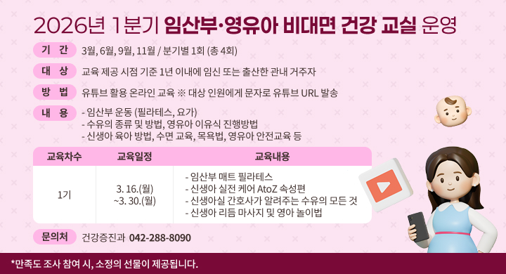 [제목: 2026년 1분기 임산부·영유아 비대면 건강 교실 운영] 
기  간: 3월, 6월, 9월, 11월 / 분기별 1회 (총 4회)
대  상: 교육 제공 시점 기준 1년 이내에 임신 또는 출산한 관내 거주자
방  법: 유튜브 활용 온라인 교육 ※ 대상 인원에게 문자로 유튜브 URL 발송 
내  용:
  - 임산부 운동 (필라테스, 요가)
  - 수유의 종류 및 방법, 영유아 이유식 진행방법
  - 신생아 육아 방법, 수면 교육, 목욕법, 영유아 안전교육 등

교육 차수
교육 일정
(수강기간)
교육 내용
1기
3. 16.(월) ~ 
3. 30.(월)
- 임산부 매트 필라테스
- 신생아 실전 케어 AtoZ 속성편
- 신생아실 간호사가 알려주는 수유의 모든 것
- 신생아 리듬 마사지 및 영아 놀이법

문 의 처: 건강증진과 (042-288-8090)

  만족도 조사 참여 시, 선착순으로 소정의 선물이 제공됩니다.