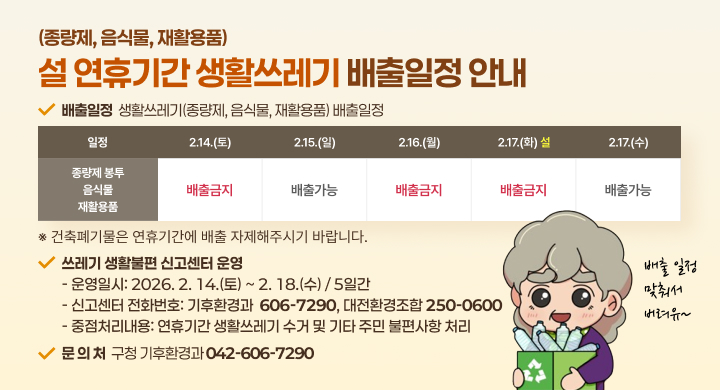 (종량제, 음식물, 재활용품) 설 연휴기간 생활쓰레기 배출일정 안내

✔ 배출일정 생활쓰레기(종량제, 음식물, 재활용품) 배출일정

일정	2.14.(토)	2.15.(일)	2.16.(월)	2.17.(화) 설	2.17.(수)
종량제 봉투 음식물 재활용품	배출금지	배출가능	배출금지	배출금지	배출가능
※ 건축폐기물은 연휴기간에 배출 자제해주시기 바랍니다.

✔ 쓰레기 생활불편 신고센터 운영

운영일시: 2026. 2. 14.(토) ~ 2. 18.(수) / 5일간
신고센터 전화번호: 기후환경 606-7290, 대전환경조합 250-0600
중점처리내용: 연휴기간 생활쓰레기 수거 및 기타 주민 불편사항 처리
✔ 문의처 구청 기후환경과 042-606-7290
