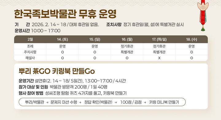 한국족보박물관 무휴 운영
기간 2026. 2. 14 ~ 18 / 대체 휴관일 없음.
운영시간 10:00 ~ 17:00
조치사항 정기 휴관일(월, 설)에 특별개관 실시

2월	14.(토)	15.(일)	16.(월)	17.(화/설)	18.(수)
조례	운영	운영	정기휴관	정기휴관	운영
주차시설	○	○	특별개관	특별개관	○
해설사	○	○	○	X	○
뿌리 茶GO 키링북 만들Go
운영기간 설연휴(2. 14 ~ 18 / 5일간), 13:00~17:00 / 4시간
참가 대상 및 인원 박물관 방문객 200명 / 1일 40명
행사 참여 방법 성씨조형 탐험 퀴즈 4가지를 풀고, 키링북 만들기

순서: 뿌리/박물관 → 문제지 미션 수행 → 정답 확인(박물관) → 100점/감점 → 키링 미니북 만들기
