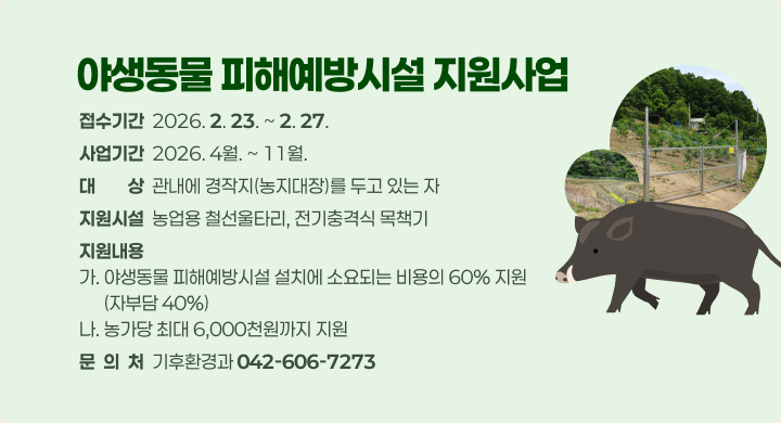 사 업 명: 야생동물 피해예방시설 지원사업
 접수기간: 2026. 2. 23. ~ 2. 27.
 사업기간: 2026. 4월. ~ 11월.
 대    상: 관내에 경작지(농지대장)를 두고 있는 자
 지원시설: 농업용 철선울타리, 전기충격식 목책기
 지원내용
  가. 야생동물 피해예방시설 설치에 소요되는 비용의 60% 지원 (자부담 40%)
  나. 농가당 최대 6,000천원까지 지원
 문 의 처: 기후환경과 (042-606-7273)