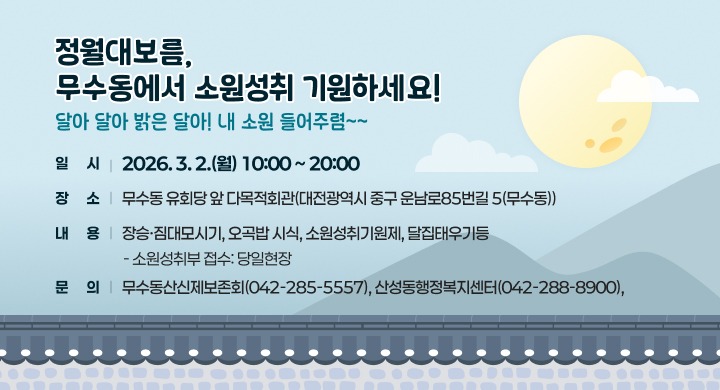○ 정월대보름, 무수동에서 소원성취 기원하세요! (달아 달아 밝은 달아! 내 소원 들어주렴~~)
○ 일  시: 2026. 3. 2.(월) 10:00 ~ 20:00
○ 장  소: 무수동 유회당 앞 다목적회관(대전광역시 중구 운남로85번길 5(무수동))
○ 내  용: 장승·짐대모시기, 오곡밥 시식, 소원성취기원제, 달집태우기등
  - 소원성취부 접수: 당일현장
○ 문  의: 무수동산신제보존회(042-285-5557), 산성동행정복지센터(042-288-8900),