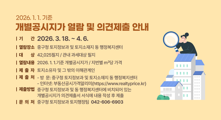 2026. 1. 1.기준 개별공시지가 열람 및 의견제출 안내
□ 기 　 간: 2026. 3. 18. ~ 4. 6.
□ 열람장소: 중구청 토지정보과 및 토지소재지 동 행정복지센터
□ 대 　 상: 42,025필지 / 관내 과세대상 필지
□ 열람내용: 2026. 1. 1.기준 개별공시지가 / 지번별 ㎡당 가격
□ 제 출 자: 토지소유자 및 그 밖의 이해관계인
□ 의견 제출처
  - 방  문: 중구청 토지정보과 및 토지소재지 동 행정복지센터
  - 인터넷: 부동산공시가격알리미(https://www.realtyprice.kr)
□ 제출방법: 중구청 토지정보과 및 동 행정복지센터에 비치되어 있는 개별공시지가 의견제출서 서식에 내용 작성 후 제출
□ 문 의 처: 중구청 토지정보과 토지행정팀(☎ 042-606-6903)