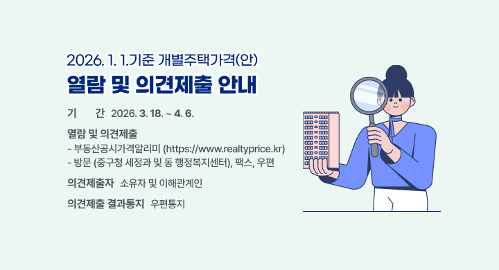 □ 사 업 명: 2026. 1. 1. 기준 개별주택가격(안) 열람 및 의견제출 안내
 □ 기    간: 2026. 3. 18. ~ 4. 6.
 □ 열람 및 의견제출
   - 부동산공시가격알리미(https://www.realtyprice.kr)
   - 방문(중구청 세정과 및 동ㅁ 행정복지센터), 팩스, 우편 
 □ 의견제출자: 소유자 및 이해관계인
 □ 의견제출 결과통지: 우편통지