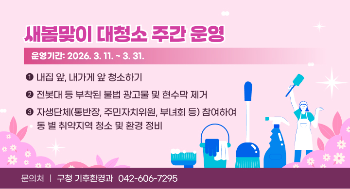 운영기간: 2026. 3. 11. ~ 3. 31.
 홍보내용 
  - 새봄맞이 대청소 주간동안 주민 자발적인 참여 유도
   ⦁ 내집 앞, 내가게 앞 청소하기
   ⦁ 전봇대 등 부착된 불법 광고물 및 현수막 제거
   ⦁ 자생단체(통반장, 주민자치위원, 부녀회 등) 참여하여 동 별 취약지역 청소 및 환경 정비
 문 의 처: 구청 기후환경과 (042-606-7295)
