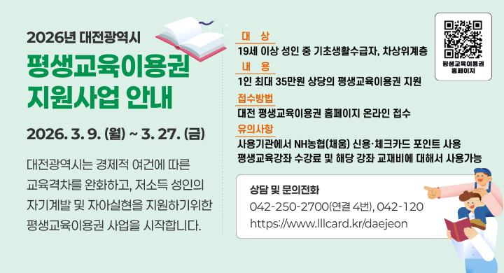 2026년 대전광역시
평생교육이용권 지원사업 안내
2026. 3. 9. (월) ~ 3. 27. (금)

대전광역시는 경제적 여건에 따른 교육격차를 완화하고, 저소득 성인의 자기계발 및 자아실현을 지원하기 위한 평생교육이용권 사업을 시작합니다.

대상
19세 이상 성인 중 기초생활수급자, 차상위계층

내용
1인 최대 35만 원 상당의 평생교육이용권 지원

접수방법
대전 평생교육이용권 홈페이지 온라인 접수

유의사항
사용기관에서 NH농협(채움) 신용·체크카드 포인트 사용
평생교육 강좌 수강료 및 해당 강좌 교재비에 대해 사용 가능

상담 및 문의전화
042-250-2700(연결 4번), 042-120
https://www.lllcard.kr/daejeon