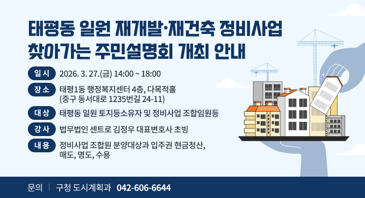 - 일 시: 2026. 3. 27.(금) 14:00 ~ 18:00
   - 장 소: 태평1동 행정복지센터 4층, 다목적홀
           (중구 동서대로 1235번길 24-11)
   - 대 상: 태평동 일원 토지등소유자 및 정비사업 조합임원등
   - 강 사: 법무법인 센트로 김정우 대표변호사 초빙
   - 내 용: 정비사업 조합원 분양대상과 입주권
            현금청산, 매도, 명도, 수용

 문 의 처: 구청 도시계획과 (042-606-6644)